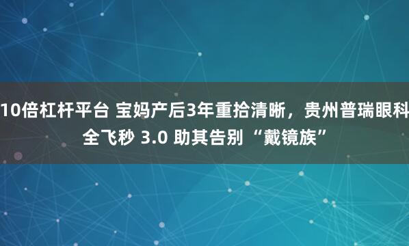 10倍杠杆平台 宝妈产后3年重拾清晰，贵州普瑞眼科全飞秒 3.0 助其告别 “戴镜族”