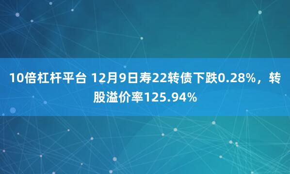 10倍杠杆平台 12月9日寿22转债下跌0.28%，转股溢价率125.94%