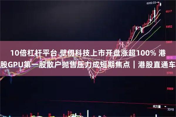 10倍杠杆平台 壁仞科技上市开盘涨超100% 港股GPU第一股散户抛售压力成短期焦点︱港股直通车