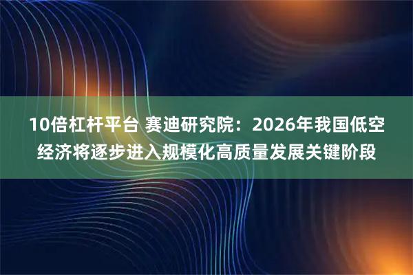 10倍杠杆平台 赛迪研究院：2026年我国低空经济将逐步进入规模化高质量发展关键阶段