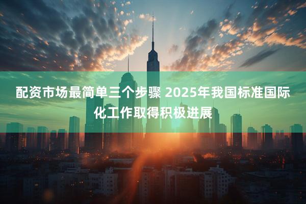 配资市场最简单三个步骤 2025年我国标准国际化工作取得积极进展