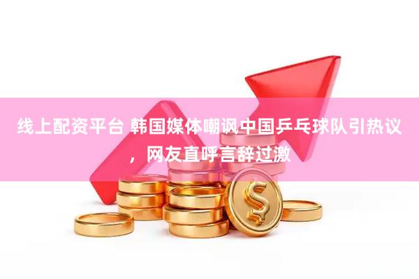 线上配资平台 韩国媒体嘲讽中国乒乓球队引热议，网友直呼言辞过激