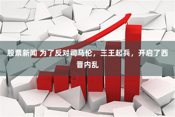 股票新闻 为了反对司马伦，三王起兵，开启了西晋内乱