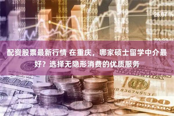 配资股票最新行情 在重庆，哪家硕士留学中介最好？选择无隐形消费的优质服务