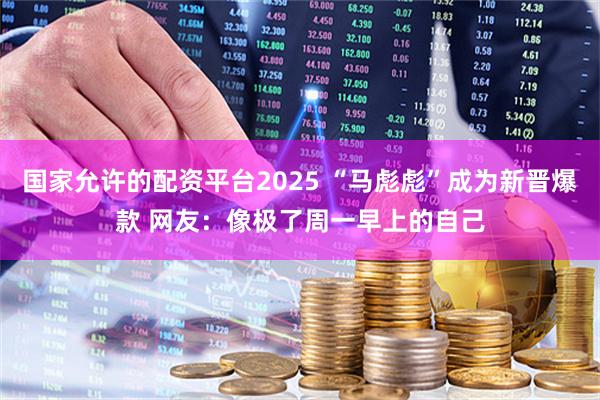 国家允许的配资平台2025 “马彪彪”成为新晋爆款 网友：像极了周一早上的自己