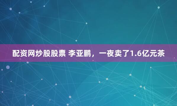 配资网炒股股票 李亚鹏，一夜卖了1.6亿元茶