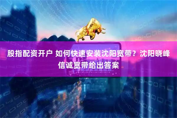 股指配资开户 如何快速安装沈阳宽带？沈阳晓峰信诚宽带给出答案