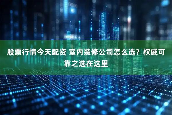 股票行情今天配资 室内装修公司怎么选？权威可靠之选在这里