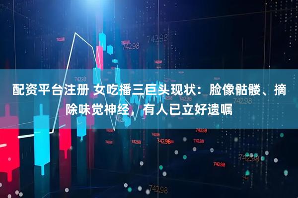配资平台注册 女吃播三巨头现状：脸像骷髅、摘除味觉神经，有人已立好遗嘱