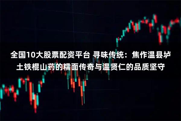 全国10大股票配资平台 寻味传统：焦作温县垆土铁棍山药的糯面传奇与温贤仁的品质坚守