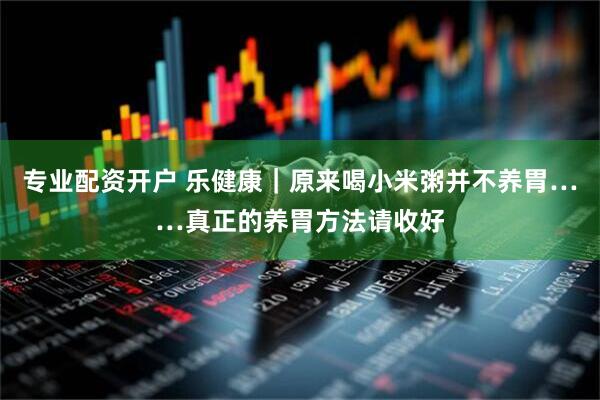 专业配资开户 乐健康｜原来喝小米粥并不养胃……真正的养胃方法请收好