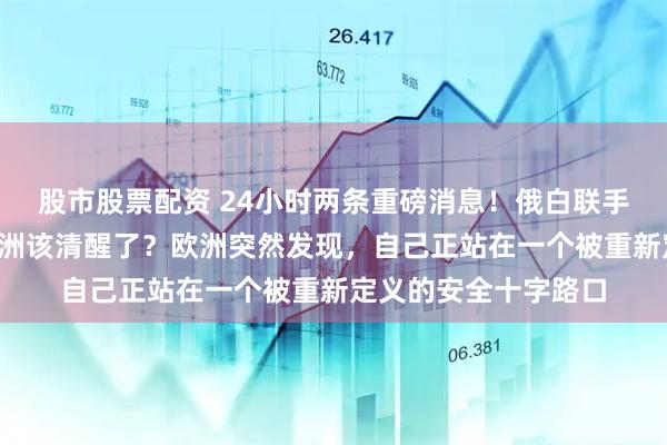 股市股票配资 24小时两条重磅消息！俄白联手+俄外长下死手，欧洲该清醒了？欧洲突然发现，自己正站在一个被重新定义的安全十字路口