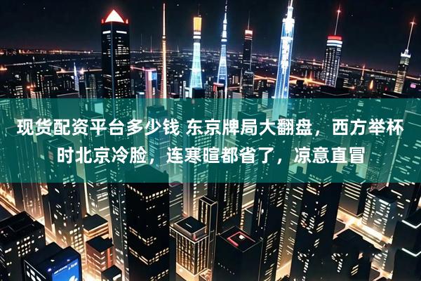 现货配资平台多少钱 东京牌局大翻盘，西方举杯时北京冷脸，连寒暄都省了，凉意直冒