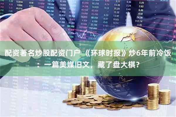 配资著名炒股配资门户 《环球时报》炒6年前冷饭：一篇美媒旧文，藏了盘大棋？