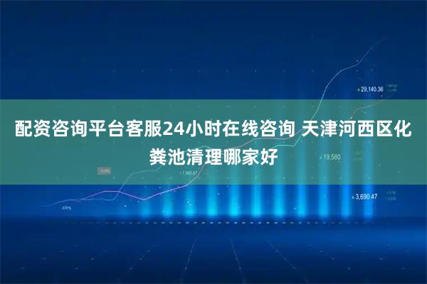 配资咨询平台客服24小时在线咨询 天津河西区化粪池清理哪家好