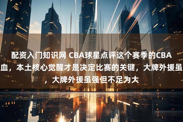 配资入门知识网 CBA球星点评这个赛季的CBA，正在悄悄换血，本土核心觉醒才是决定比赛的关键，大牌外援虽强但不足为大