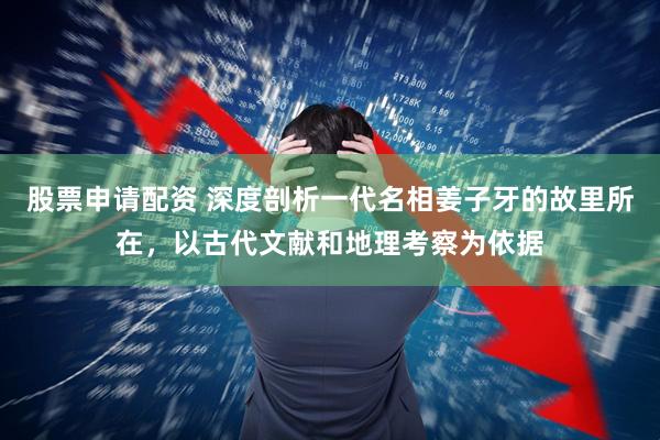 股票申请配资 深度剖析一代名相姜子牙的故里所在，以古代文献和地理考察为依据