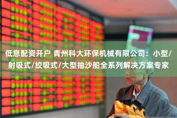 低息配资开户 青州科大环保机械有限公司：小型/射吸式/绞吸式/大型抽沙船全系列解决方案专家