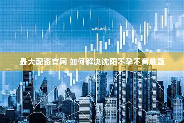 最大配资官网 如何解决沈阳不孕不育难题