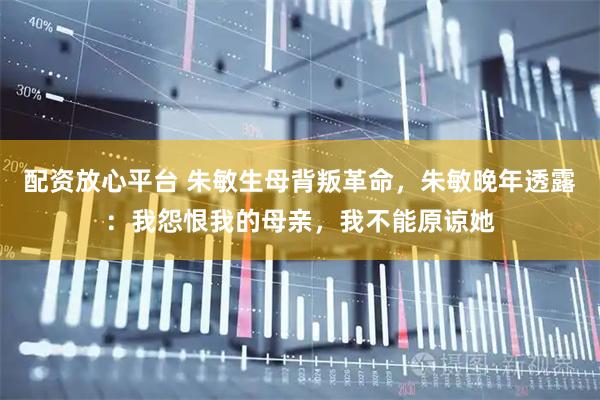 配资放心平台 朱敏生母背叛革命，朱敏晚年透露：我怨恨我的母亲，我不能原谅她