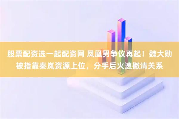 股票配资选一起配资网 凤凰男争议再起！魏大勋被指靠秦岚资源上位，分手后火速撇清关系
