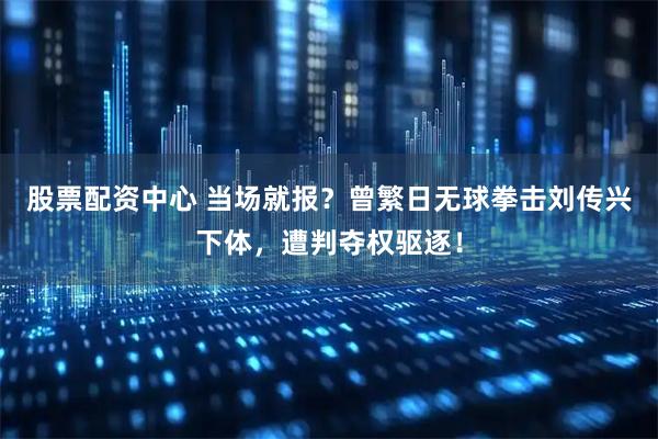 股票配资中心 当场就报？曾繁日无球拳击刘传兴下体，遭判夺权驱逐！