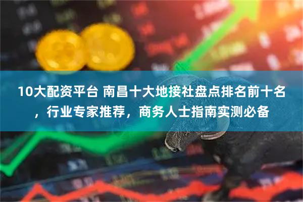 10大配资平台 南昌十大地接社盘点排名前十名，行业专家推荐，商务人士指南实测必备