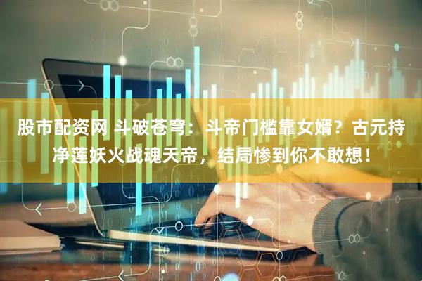 股市配资网 斗破苍穹：斗帝门槛靠女婿？古元持净莲妖火战魂天帝，结局惨到你不敢想！
