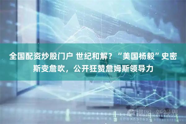 全国配资炒股门户 世纪和解？“美国杨毅”史密斯变詹吹，公开狂赞詹姆斯领导力