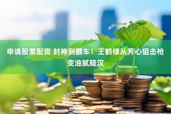 申请股票配资 封神到翻车！王鹤棣从芳心狙击枪变油腻糙汉