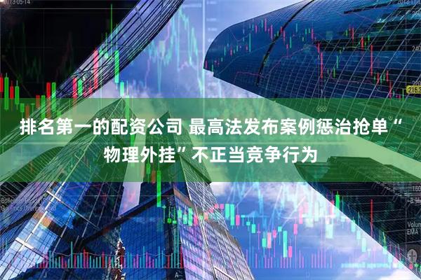 排名第一的配资公司 最高法发布案例惩治抢单“物理外挂”不正当竞争行为