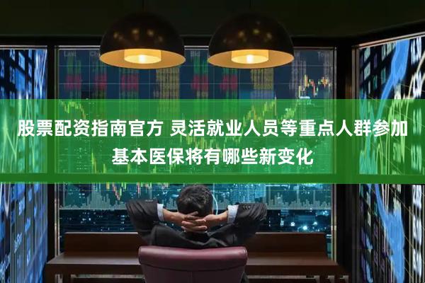 股票配资指南官方 灵活就业人员等重点人群参加基本医保将有哪些新变化