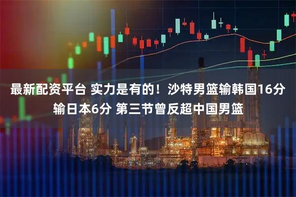 最新配资平台 实力是有的！沙特男篮输韩国16分输日本6分 第三节曾反超中国男篮